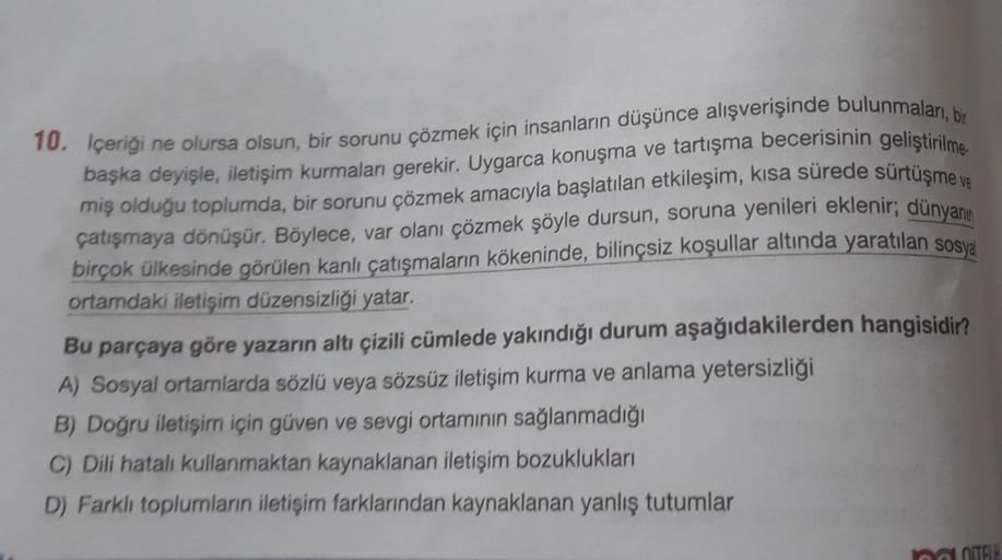 10. Içeriği ne olursa olsun, bir sorunu çözmek için insanların düşünce alışverişinde bulunmaları, bir
başka deyişle, iletişim kurmaları gerekir. Uygarca konuşma ve tartışma becerisinin geliştirilme
miş olduğu toplumda, bir sorunu çözmek amacıyla başlatılan