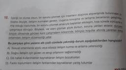 10. Içeriği ne olursa olsun, bir sorunu çözmek için insanların düşünce alışverişinde bulunmaları, bir
başka deyişle, iletişim kurmaları gerekir. Uygarca konuşma ve tartışma becerisinin geliştirilme
miş olduğu toplumda, bir sorunu çözmek amacıyla başlatılan etkileşim, kısa sürede sürtüşme
çatışmaya dönüşür. Böylece, var olanı çözmek şöyle dursun, soruna yenileri eklenir; dünyanın
birçok ülkesinde görülen kanlı çatışmaların kökeninde, bilinçsiz koşullar altında yaratılan sosyal
ortamdaki iletişim düzensizliği yatar.
Bu parçaya göre yazarın altı çizili cümlede yakındığı durum aşağıdakilerden hangisidir?
A) Sosyal ortamlarda sözlü veya sözsüz iletişim kurma ve anlama yetersizliği
B) Doğru iletişim için güven ve sevgi ortamının sağlanmadığı
C) Dili hatalı kullanmaktan kaynaklanan iletişim bozuklukları
D) Farklı toplumların iletişim farklarından kaynaklanan yanlış tutumlar
ve