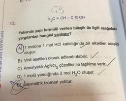 YAYINLARI
12.
C₁₂H₂
H₂C=CH-C = CH
Yukarıda yapı formülü verilen bileşik ile ilgili aşağıdaki
yargılardan hangisi yanlıştır?
A1 molüne 1 mol HCI katıldığında bir alkadien bileşiği
oluşur.
B) Vinil asetilen olarak adlandırılabilir.
C) Amonyaklı AgNO3 çözeltisi ile tepkime verir.
D) 1 molü yandığında 2 mol H₂O oluşur.
t
E Geometrik izomeri yoktur.
hallgned