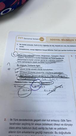 a
2.
0
TYT Deneme Sınavı 04
1. Bu testte sırasıyla, Tarih (1-5), Coğrafya (6-10), Felsefe (11-15), Din Kültürü
vardır.
2. Cevaplarınızı, cevap kâğıdının Sosyal Bilimler Testi için ayrılan kısmına işar
ilk ve Orta çağlarda Türkler; Moğolistan, Türkistan, Hazar
bölgesi, Karadeniz'in kuzey kesimleri ve Tuna boyları ile
Macaristan'a kadar uzanan geniş bir coğrafya üzerinde
farklı zamanlarda çeşitli devletler kurmuşlardır.
Bu bilgiyle Türklerle ilgili;
siyasi birliği sürekli olarak korudukları,
LH. Avrasya'da siyasi oluşumlar meydana getirdikleri,
III. Tarih Öncesi Dönem'de geniş bir coğrafyada siyasi
varlik gösterdikleri ikk 4013
ifadelerinden hangilerine ulaşılabilir?
A) Yalnız
0056D) II ve
C
ex
SOSYAL BİLİMLER T
B) Yalnız II
son
ablysy sysynüb-
E) I, II ve
earleg
ched
Cve II
Anseliev
JOUTOV
münog idio
nei ni'ysbia
msTVBX sinoe
3. 1.
ue
ipses Bipli ell "smus16) sbsiвq u8 E
Simomiinicab onlaignar
İlk Türk devletlerinde geçerli olan kut anlayışı; Gök Tanrı
tarafından seçilmiş bir aileye (sülaleye) ülkeyi ve dünyayı
idare etme hakkının (kut) verilip bu hak ve yetkilerin
ailenin tüm erkeklerine geçtiği inancıdır. Bu doğrultuda