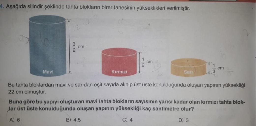 4. Aşağıda silindir şeklinde tahta blokların birer tanesinin yükseklikleri verilmiştir.
Mavi
12
32
cm
Kırmızı
12
B) 4,5
cm
Sarı
cm
Bu tahta bloklardan mavi ve sarıdan eşit sayıda alınıp üst üste konulduğunda oluşan yapının yüksekliği
22 cm olmuştur.
Buna g