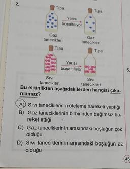 2.
Tipa
Yarısı
boşaltılıyor
Gaz
tanecikleri
Tipa
SIVI
tanecikleri
Tipa
Gaz
tanecikleri
Yarısı
boşaltılıyor
Tipa
SIVI
tanecikleri
Bu etkinlikten aşağıdakilerden hangisi çıka-
rılamaz?
A) Sivi taneciklerinin öteleme hareketi yaptığı
B) Gaz taneciklerinin birbirinden bağımsız ha-
reket ettiği
C) Gaz taneciklerinin arasındaki boşluğun çok
olduğu
D) Sivi taneciklerinin arasındaki boşluğun az
olduğu
5.
45