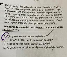 17. Orhan Veli'yi lise yıllarında tanıdım. "İstanbul'u Dinliyo-
rum" ve "Anlatamıyorum" şiirleri, ders kitaplarımızdaydı.
Sonra öteki şiirlerini okudum. Gündelik hayata dair, her-
kesin yaşadığı basit durumlardan söz eden bu şiirlerde
bir sevinç seziliyordu. Öyle etkilenmiştim ki Orhan Veli
ve arkadaşlarının oluşturdukları "Garip" akımının rüzgâ-
rına kapılıp onlar gibi şiirler yazmaya çabaladım.
Bu parçada aşağıdaki sorulardan hangisinin yanıtı
yoktur?
AYŞiir yazmaya ne zaman başladınız?
B) Orhan Veli etkisi, sizde ne zaman başladı?
C) Orhan Veli'nin hangi özelliği sizi etkiledi?
D) O yıllarda özgün şiirler yazdığınızı söyleyebilir misiniz?