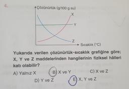 4.
Çözünürlük (g/100 g su)
X
Y
Z
Sıcaklık (°C)
Yukarıda verilen çözünürlük-sıcaklık grafiğine göre;
X, Y ve Z maddelerinden hangilerinin fiziksel hâlleri
katı olabilir?
A) Yalnız X
D) Y ve Z
Bx
B) X ve YOY C) X ve Z
Ⓒ
E) X, Y ve Z