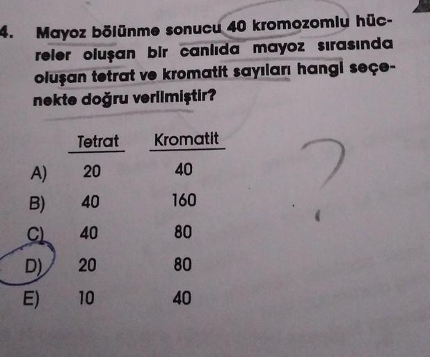 4.
Mayoz bölünme sonucu 40 kromozomlu hüc-
reler oluşan bir canlıda mayoz sırasında
oluşan tetrat ve kromatit sayıları hangi seçe-
nekte doğru verilmiştir?
A)
B)
C
D)
E)
Tetrat
20
40
40
20
10
Kromatit
40
160
80
80
40