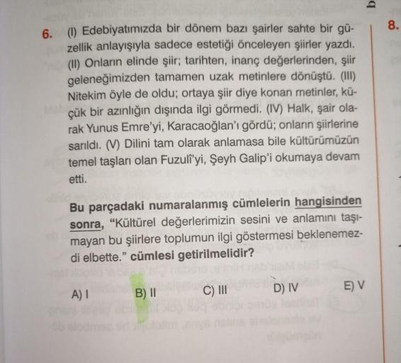 6. (1) Edebiyatımızda bir dönem bazı şairler sahte bir gü-
zellik anlayışıyla sadece estetiği önceleyen şiirler yazdı.
(II) Onların elinde şiir; tarihten, inanç değerlerinden, şiir
geleneğimizden tamamen uzak metinlere dönüştü. (III)
Nitekim öyle de oldu;