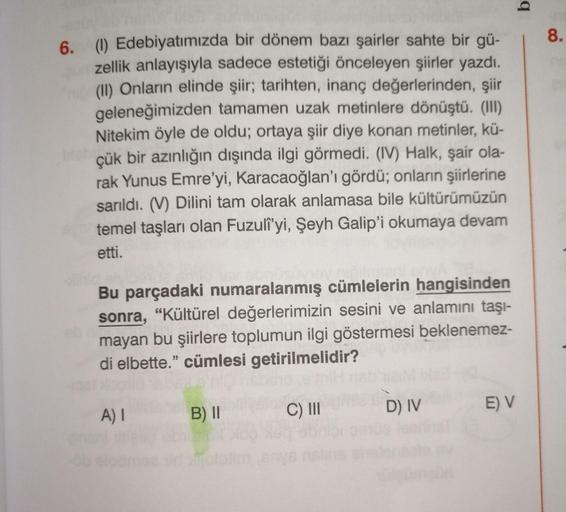 6. (1) Edebiyatımızda bir dönem bazı şairler sahte bir gü-
zellik anlayışıyla sadece estetiği önceleyen şiirler yazdı.
(II) Onların elinde şiir; tarihten, inanç değerlerinden, şiir
geleneğimizden tamamen uzak metinlere dönüştü. (III)
Nitekim öyle de oldu; 