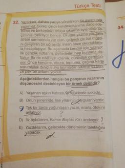 MESANK
Türkçe Testi
32. Yazarken, dahası yazıya yönelirken tür avrimi pek
yapılmaz. Süreç içinde kendinizi tanıma, ifade ede-
bilme ve birikiminizi ortaya çıkarma eyleminiz se-
çiminizi belirliyor bence. Okuma-yazma yordami
birbiri sarmalında var olan, giderek de biri diğeri-
ni geliştiren bir uğraşıdır. İnsan önce okuduklarıy-
la hesaplaşıyor. Bu aşamada kendisi için yazıyor.
İlk gençlik notlarım, defterlerim hep bunlarla do-
Tudur. Bir de edebiyat içtenlik, dürüstlük gerektiri-
yor. Önce kendine, okura, topluma, çağına karşı
sorumluluk duygusunu taşımadan yazmanın ben-
ce pek bir anlamı yoktur.
Aşağıdakilerden hangisi bu parçanın yazarının
düşüncesini destekleyen bir örnek değildir?
A) Yaşanan aşkın hatırası, Günlüklerde saklıdır.
B) Onun şiirlerinde, lise yıllarının duyguları vardır.
C Tek bir türde yoğunlaşan yazar, ısrarla ötekini
anlatıyor.
D) İlk öykülerim, Kırmızı Başlıklı Kız'ı andırıyor.
E) Yazdıklarım, gelecekte dönemimin tanıklığını
yapacak.
34.
J