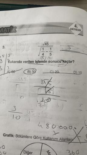 MATİK
3.
155
3/3
5
√45
1
1
4 5
(5) ()
Yukarıda verilen işlemin sonucu kaçtır?
490
A) 60
3
315
10
O
B) 30
C) 20
35€
10
R
315:15
Diğer
4.
DENEME
Ma
4800000
STY
x
Grafik: Bölümlere Göre Kullanım Alanlary
D) 10
360