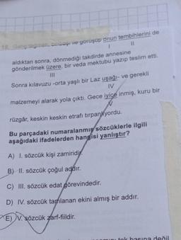 12. Genç teğmen, binbaşı ile görüşüp onun tembihlerini de
1
11
aldıktan sonra, dönmediği takdirde annesine
gönderilmek üzere, bir veda mektubu yazıp teslim etti.
Sonra kılavuzu -orta yaşlı bir Laz uşağı- ve gerekli
IV
malzemeyi alarak yola çıktı. Gece iyice inmiş, kuru bir
N
rüzgâr, keskin keskin etrafı tırpanliyordu.
Bu parçadaki numaralanmış sözcüklerle ilgili
aşağıdaki ifadelerden hangisi yanlıştır?
A) I. sözcük kişi zamiridi
B) II. sözcük çoğul addır.
C) III. sözcük edat görevindedir.
D) IV. sözcük tamlanan ekini almış bir addır.
E) V. sözcük zarf-fiildir.
ini tok basına değil