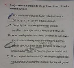 7. Aşağıdakilerin hangisinde altı çizili sözcükler, tür bakı-
mından aynıdır?
Romanları ile senaryoları halkın belleğine kazındı.
Şiir ile tiyatro, en başarılı olduğu alanlardı.
Bu zor işi tek başına iki günde nasıl bitirmiş?
Nasıl bir iş istediğini aslında kendisi de bilmiyordu.
C) Artık neredeyse her mahallede gökdelenler yükseliyor.
Artık kumaşları birleştirerek bir örtü hâline getirmiş.
sadece
D) Yaptığı büyüklük değil ancak dürüstçe bir davranıştı.
sadece
Son sınavdan ancak iki öğrenci geçer not alabilmişti.
E) Onun ne şekilde davranacağını önceden kestiremedik.
Ne düşündüğünü anlamak için biraz konuşmak gerekti.