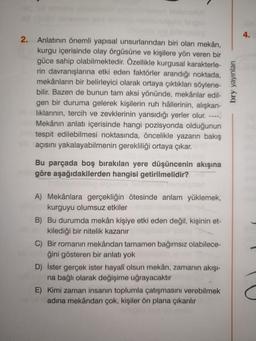 2.
Anlatının önemli yapısal unsurlarından biri olan mekân,
kurgu içerisinde olay örgüsüne ve kişilere yön veren bir
güce sahip olabilmektedir. Özellikle kurgusal karakterle-
rin davranışlarına etki eden faktörler arandığı noktada,
mekânların bir belirleyici olarak ortaya çıktıkları söylene-
bilir. Bazen de bunun tam aksi yönünde, mekânlar edil-
gen bir duruma gelerek kişilerin ruh hâllerinin, alışkan-
lıklarının, tercih ve zevklerinin yansıdığı yerler olur.
Mekânın anlatı içerisinde hangi pozisyonda olduğunun
tespit edilebilmesi noktasında, öncelikle yazarın bakış
açısını yakalayabilmenin gerekliliği ortaya çıkar.
Bu parçada boş bırakılan yere düşüncenin akışına
göre aşağıdakilerden hangisi getirilmelidir?
A) Mekânlara gerçekliğin ötesinde anlam yüklemek,
kurguyu olumsuz etkiler
B) Bu durumda mekân kişiye etki eden değil, kişinin et-
kilediği bir nitelik kazanır
C) Bir romanın mekândan tamamen bağımsız olabilece-
ğini gösteren bir anlatı yok
D) İster gerçek ister hayalî olsun mekân, zamanın akışı-
na bağlı olarak değişime uğrayacaktır
E) Kimi zaman insanın toplumla çatışmasını verebilmek
adına mekândan çok, kişiler ön plana çıkarılır
bry yayınları
4.