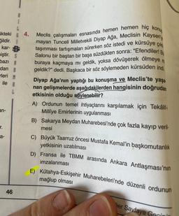 ikteki
ğildir. i
kar-
miştir. S
bazı
dan
rleri
- ile
an-
r.
a-
46
4.
kürsüye çıkt
Meclis çalışmaları esnasında hemen hemen hiç Konuş
mayan Tunceli Milletvekili Diyap Ağa, Meclisin Kayseri'y
taşınması tartışmaları sürerken söz istedi ve
Salonu bir baştan bir başa süzdükten sonra: "Efendiler! B
buraya kaçmaya mı geldik, yoksa dövüşerek ölmeye m
geldik?" dedi. Başkaca bir söz söylemeden kürsüden indi
Diyap Ağa'nın yaptığı bu konuşma ve Meclis'te yaşa
nan gelişmelerde aşağıdakilerden hangisinin doğrudan
etkisinin olduğu söylenebilir?
A) Ordunun temel ihtiyaçlarını karşılamak için Tekâlif-i
Milliye Emirlerinin uygulanması
B) Sakarya Meydan Muharebesi'nde çok fazla kayıp veril
mesi
C) Büyük Taarruz öncesi Mustafa Kemal'in başkomutanlık
yetkisinin uzatılması
D) Fransa ile TBMM arasında Ankara Antlaşması'nın
imzalanması
E) Kütahya-Eskişehir Muharebeleri'nde düzenli ordunun
mağlup olması
er Savfaya Gerini