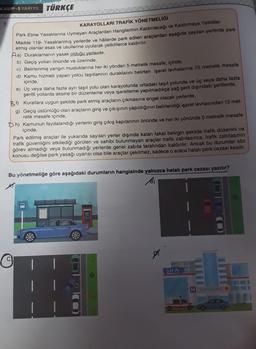 KAMP-5 YARIYIL TÜRKÇE
7.
KARAYOLLARI TRAFİK YÖNETMELİĞİ
Park Etme Yasaklarına Uymayan Araçlardan Hangilerinin Kaldırılacağı ve Kaldırmaya Yetkililer
Madde 119- Yasaklanmış yerlerde ve hâllerde park edilen araçlardan aşağıda sayılan yerlerde park
etmiş olanlar esas ve usullerine uyularak yetkililerce kaldırılır.
Aa) Duraklamanın yasak olduğu yerlerde,
b) Geçiş yolları önünde ve üzerinde,
c) Belirlenmiş yangın musluklarına her iki yönden 5 metrelik mesafe, içinde,
d) Kamu hizmeti yapan yolcu taşıtlarının duraklarını belirten işaret levhalarına 15 metrelik mesafe
içinde,
e) Üç veya daha fazla ayrı taşıt yolu olan karayolunda ortadaki taşıt yolunda ve üç veya daha fazla
şeritli yollarda aksine bir düzenleme veya işaretleme yapılmadıkça sağ şerit dışındaki şeritlerde,
B) Kurallara uygun şekilde park etmiş araçların çıkmasına engel olacak yerlerde,
g) Geçiş üstünlüğü olan araçların giriş ve çıkışının yapıldığının belirlendiği işaret levhasından 15 met-
relik mesafe içinde,
h) Kamunun faydalandığı yerlerin giriş çıkış kapılarının önünde ve her iki yönünde 5 metrelik mesafe
içinde,
Park edilmiş araçlar ile yukarıda sayılan yerler dışında kalan fakat belirgin şekilde trafik düzenini ve
trafik güvenliğini etkilediği görülen ve sahibi bulunmayan araçlar trafik zabıtasınca, trafik zabıtasının
görev almadığı veya bulunmadığı yerlerde genel zabita tarafından kaldırılır. Ancak bu durumlar söz
konusu değilse park yasağı uyarısı olsa bile araçlar çekilmez, sadece o araca hatalı park cezası kesilir.
Bu yönetmeliğe göre aşağıdaki durumların hangisinde yalnızca hatalı park cezası yazılır?
B)
SIFA
H HASTANE
16