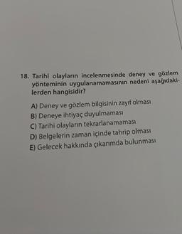 18. Tarihî olayların incelenmesinde deney ve gözlem
yönteminin uygulanamamasının nedeni aşağıdaki-
lerden hangisidir?
A) Deney ve gözlem bilgisinin zayıf olması
B) Deneye ihtiyaç duyulmaması
C) Tarihi olayların tekrarlanamaması
D) Belgelerin zaman içinde tahrip olması
E) Gelecek hakkında çıkarımda bulunması