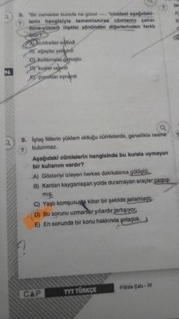 96
8. "Bir zamanlar burada ne güzel "cümlesi aşağıdaki-
lerin hangisiyle tamamlanırsa cümlenin çatısı
özne-yüklem ilişkisi yönünden diğerlerinden farklı
olur?
A sohbetler edilirdi
B) ağaçlar yetişirdi
C) kutlamalar olmuştu
Dy kuşlar uçardı
çocuklar oynardi
9. İşteş fiillerin yüklem olduğu cümlelerde, genellikle nesne
bulunmaz.
?
Aşağıdaki cümlelerin hangisinde bu kurala uymayan
bir kullanım vardır?
A) Gösteriyi izleyen herkes dakikalarca gülüştü.
B) Kardan kayganlaşan yolda duramayan araçlar çarpış-
mış.
C) Yaşlı komşusuya kibar bir şekilde selamlaştı.
D) Bu sorunu uzmanlar yıllardır tartışıyor.
E) En sonunda bir konu hakkında anlaştık.
?
CAP
TYT TÜRKÇE
Fiilde Çatı - IV
ler
A)
B