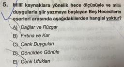 5. Milli kaynaklara yönelik hece ölçüsüyle ve milli
duygularla şiir yazmaya başlayan Beş Hececilerin
eserleri arasında aşağıdakilerden hangisi yoktur?
A Dağlar ve Rüzgar
B) Fırtına ve Kar
C Cenk Duyguları
D) Gönülden Gönüle
E) Cenk Ufukları
forax-
op sisen subud 20