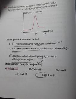 12. Aşağıdaki grafikte menstrual döngü sürecinde LH
hormonunun kandaki düzeyinin değişimi verilmiştir.
AKandaki LH düzeyi
1
14
28
Buna göre LH hormonu ile ilgili,
1. LH miktarındaki artış yumurtlamayı tetikler.
II. LH miktarındaki azalma korpus luteumun devamlılığını
sağlar.
NOCTIVaion
ifadelerinden hangileri doğrudur?
A) Yalnız L
B) Yalnız II
D) II ve III
Gün
III. LH miktarındaki artış döl yatağı iç duvarının
kalınlaşmasını sağlar.
E) II ve III
C) I've II