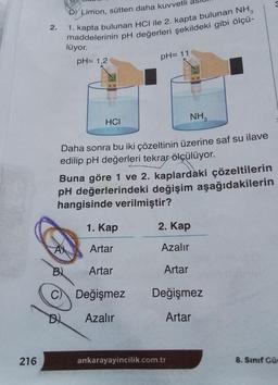 216
2.
D) Limon, sütten daha kuvvetli
1. kapta bulunan HCI ile 2. kapta bulunan NH₂
maddelerinin pH değerleri şekildeki gibi ölçü-
lüyor.
pH= 1,2
N12
pH= 11
NH3
Daha sonra bu iki çözeltinin üzerine saf su ilave
edilip pH değerleri tekrar ölçülüyor.
Buna göre 1 ve 2. kaplardaki çözeltilerin
pH değerlerindeki değişim aşağıdakilerin
hangisinde verilmiştir?
1. Kap
A
Artar
B
Artar
C Değişmez
Azalır
HCI
2. Kap
Azalır
Artar
Değişmez
Artar
ankarayayincilik.com.tr
8. Sınıf Güe