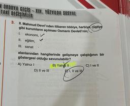 NORDUYA GEÇİŞ-XIX. YÜZYILDA SOSYAL
TAKI DEĞİŞİMLER
3.
II. Mahmud Devri'nden itibaren tibbiye, harbiye, rüştiye
gibi kurumların açılması Osmanlı Devleti'nin;
I. ekonomi, V
II. eğitim,
III. sanat
alanlarından hangilerinde gelişmeye çalıştığının bir
göstergesi olduğu savunulabilir?
A) Yalnız I
D) II ve III
B) Yalniz II
I, II ve II
C) I ve II