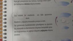 Kışın göl yüzeylerinin buz tutması, buzluğa atılan içece-
ğin katılaşması donma olayına örnektir.
Gaz hâldeki bir maddenin SIVI hâle geçmesine
denir.
Maddeler, yoğuşma esnasında çevreye isi verir.
Yaz günlerinde buzdolabından çıkardığımız su şişesinin
dış yüzeyinde su damlalarının oluşması banyodaki ayna-
nın buğulanması ve yağmur oluşumu yoğuşma olayına
örnektir.
3