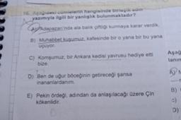 16. Aşağıdaki cümlelerin hangisinde birleşik adm
yazımıyla ilgili bir yanlışlık bulunmaktadır?
AV Adapazarı'nda ala balık çiftliği kurmaya karar verdik.
B) Muhabbet kuşumuz, kafesinde bir o yana bir bu yana
uçuyor.
C) Komşumuz, bir Ankara kedisi yavrusu hediye etti
bize.
D) Ben de uğur böceğinin getireceği şansa
inananlardanım.
E) Pekin ördeği, adından da anlaşılacağı üzere Çin
kökenlidir.
Aşağ
lanım
AYN
B)
c)
D)