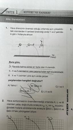 2.
ÜNİTE 1
Atış Hareketleri
1.
KUVVET VE HAREKET
Hava direncinin önemsiz olduğu ortamda aynı yükseklik-
teki cisimlerden X serbest bırakıldığı anda Y ve Z şekilde-
ki gibi v hızlarıyla atılıyor.
Buna göre,
Havada kalma süresi en fazla olan X cismidir.
II. Y ve Z cisimlerinin yere çarpma hızları eşit büyüklüktedir.
III. X ve Y cisimleri yere aynı anda çarpar.
yargılarından hangileri doğrudur?
A) Yalnız I
B) Yalnız III
mk VK
DII ve III
Yer
(Yatay)
M₁ V₁
E) I, II ve III
v
Hava sürtünmesinin önemsenmediği ortamda K, L ve M
cisimleri yatay doğrultuda sırasıyla VK, VL ve VM büyüklü-
ğündeki hızlarla atıldıklarında sırasıyla Şekil-I, Şekil-ll ve
Şekil-III'teki yörüngeleri izliyor.
C) I ve II
mm VM
SESEN YAYINLARI
3.
4.