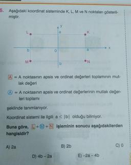 6. Aşağıdaki koordinat sisteminde K, L, M ve N noktaları gösteril-
miştir.
b
M
A) 2a
y
a
b
D) 4b - 2a
K.
a
A
A noktasının apsis ve ordinat değerleri toplamının mut-
lak değeri
N
A = A noktasının apsis ve ordinat değerlerinin mutlak değer-
leri toplamı
B) 2b
şeklinde tanımlanıyor.
Koordinat sistemi ile ilgili a < b| olduğu biliniyor.
Buna göre, L+M+N işleminin sonucu aşağıdakilerden
hangisidir?
X
E)-2a-4b
C) O
1
1
1