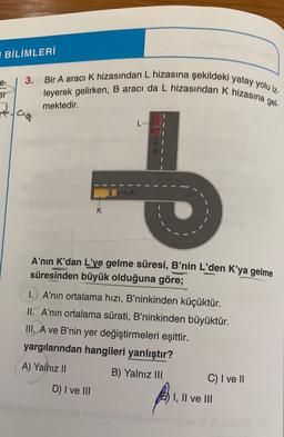 BİLİMLERİ
e-
er
3.
cia
Bir A aracı K hizasından L hizasına şekildeki yatay yolu iz.
leyerek gelirken, B aracı da L hizasından K hizasına gel-
mektedir.
K
...
A'nın K'dan L'ye gelme süresi, B'nin L'den K'ya gelme
süresinden büyük olduğuna göre;
D) I ve III
1.) A'nın ortalama hızı, B'ninkinden küçüktür.
II. A'nın ortalama sürati, B'ninkinden büyüktür.
III. A ve B'nin yer değiştirmeleri eşittir.
yargılarından hangileri yanlıştır?
A) Yalnız II
B) Yalnız III
ninnalli elom
C) I ve II
I, II ve III
A ablbec