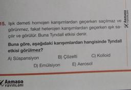 15. Işık demeti homojen karışımlardan geçerken saçılmaz ve
görünmez, fakat heterojen karışımlardan geçerken ışık sa-
çılır ve görülür. Buna Tyndall etkisi denir.
Buna göre, aşağıdaki karışımlardan hangisinde Tyndall
etkisi görülmez?
A) Süspansiyon
Armada
YAYINLARI
B) Çözelti
D) Emülsiyon
C) Kolloid
E) Aerosol
Armada
Iue TUIARA