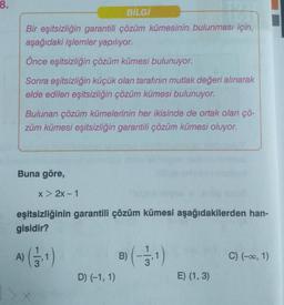 8.
BİLGİ
Bir eşitsizliğin garantili çözüm kümesinin bulunması için,
aşağıdaki işlemler yapılıyor.
Önce eşitsizliğin çözüm kümesi bulunuyor.
Sonra eşitsizliğin küçük olan tarafının mutlak değeri alınarak
elde edilen eşitsizliğin çözüm kümesi bulunuyor.
Bulunan çözüm kümelerinin her ikisinde de ortak olan çö-
züm kümesi eşitsizliğin garantili çözüm kümesi oluyor.
Buna göre,
A)
x > 2x-1
eşitsizliğinin garantili çözüm kümesi aşağıdakilerden han-
gisidir?
D) (-1, 1)
B) (-3,1)
E) (1, 3)
C) (-∞0, 1)