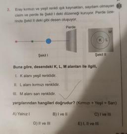 2. Eray kırmızı ve yeşil renkli ışık kaynakları, saydam olmayan
cisim ve perde ile Şekil I deki düzeneği kuruyor. Perde üze-
rinde Şekil Il deki gibi desen oluşuyor.
Perde
Şekil 1
Buna göre, desendeki K, L, M alanları ile ilgili,
1. K alanı yeşil renklidir.
II. Lalanı kırmızı renklidir.
III. M alanı sarı renklidir.
D) II ve III
Şekil II
B) I ve II
KIL
yargılarından hangileri doğrudur? (Kırmızı + Yeşil = Sarı)
A) Yalnız I
M
E) I, II ve III
C) I ve III