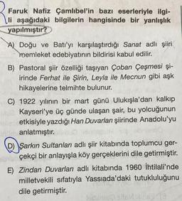 Faruk Nafiz Çamlıbel'in bazı eserleriyle ilgi-
li aşağıdaki bilgilerin hangisinde bir yanlışlık
yapılmıştır?
A) Doğu ve Batı'yı karşılaştırdığı Sanat adlı şiiri
memleket edebiyatının bildirisi kabul edilir.
B) Pastoral şiir özelliği taşıyan Çoban Çeşmesi şi-
irinde Ferhat ile Şirin, Leyla ile Mecnun gibi aşk
hikayelerine telmihte bulunur.
C) 1922 yılının bir mart günü Ulukışla'dan kalkıp
Blue Kayseri'ye üç günde ulaşan şair, bu yolcuğunun
etkisiyle yazdığı Han Duvarları şiirinde Anadolu'yu
obnlee10
unin anlatmıştır.
Şarkın Sultanları adlı şiir kitabında toplumcu ger-
berçekçi bir anlayışla köy gerçeklerini dile getirmiştir.
E) Zindan Duvarları adlı kitabında 1960 İhtilali'nde
milletvekili sıfatıyla Yassıada'daki tutukluluğunu
dile getirmiştir.
lecime