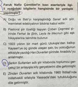 Faruk Nafiz Çamlıbel'in bazı eserleriyle ilgi-
li aşağıdaki bilgilerin hangisinde bir yanlışlık
yapılmıştır?
A) Doğu ve Batı'yı karşılaştırdığı Sanat adlı şiiri
memleket edebiyatının bildirisi kabul edilir.
B) Pastoral şiir özelliği taşıyan Çoban Çeşmesi şi-
irinde Ferhat ile Şirin, Leyla ile Mecnun gibi aşk
hikayelerine telmihte bulunur.
C) 1922 yılının bir mart günü Ulukışla'dan kalkıp
Blue Kayseri'ye üç günde ulaşan şair, bu yolcuğunun
etkisiyle yazdığı Han Duvarları şiirinde Anadolu'yu
obnlee10
unin anlatmıştır.
Şarkın Sultanları adlı şiir kitabında toplumcu ger-
berçekçi bir anlayışla köy gerçeklerini dile getirmiştir.
E) Zindan Duvarları adlı kitabında 1960 İhtilali'nde
milletvekili sıfatıyla Yassıada'daki tutukluluğunu
dile getirmiştir.
lecime