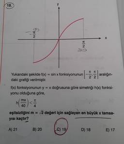 18.
n(
h
OFIN
mx
A) 21
Yukarıdaki şekilde f(x) = sin x fonksiyonunun aralığın-
daki grafiği verilmiştir.
40
f(x) fonksiyonunun y = x doğrusuna göre simetriği h(x) fonksi-
yonu olduğuna göre,
y
-) <=
4
TT
2
B) 20
π π
22
eşitsizliğini m = √2 değeri için sağlayan en büyük x tamsa-
yısı kaçtır?
C) 19
X
D) 18
E) 17