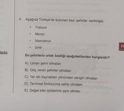 farklı
6. Aşağıda Türkiye'de bulunan bazı şehirler verilmiştir.
● Trabzon
Mersin
İskenderun
İzmir
Bu şehirlerin ortak özelliği aşağıdakilerden hangisidir?
A) Liman şehri olmaları
B) Göç veren şehirler olmaları
C) Yer altı kaynakları yönünden zengin olmaları
D) Tarımsal fonksiyona sahip olmaları
E) Doğal bitki örtülerinin aynı olması
●
22