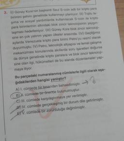 3. (1) Güney Kore'nin başkenti Seul S-coin adlı bir kripto para
birimini şehrin genelinde kullanmayı planlıyor. (II) Toplu ta-
şıma ve sosyal yardımlarda kullanılacak S-coin ile kripto
para birimlerinin altındaki blok zincir teknolojisinin yaygın-
laşması hedefleniyor. (III) Güney Kore blok zincir teknoloji-
sine en çok yatırım yapan ülkeler arasında. (IV) Geçtiğimiz
aylarda Venezuela kripto para birimi Petro'yu resmi olarak
duyurmuştu. (V) Petro, teknolojik altyapısı ve temel çalışma
mekanizması konularında akıllarda soru işaretleri doğursa
da dünya genelinde kripto paralara ve blok zincir teknoloji-
sine olan ilgi, hükûmetleri de bu alanda düzenlemeler yap-
maya itiyor.
Bu parçadaki numaralanmış cümlelerle ilgili olarak aşa-
ğıdakilerden hangisi yanlıştır?
A) I. cümlede bir tasarıdan bahsedilmiştir.
B) II. cümlede bir öneride bulunulmuştur.
C) III. cümlede karşılaştırmaya yer verilmiştir.
D) IV. cümlede gerçekleşmiş bir durum dile getirilmiştir.
E) V. cümlede bir zorunluluğa değinilmiştir.