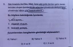 9.
Batı Anadolu'da Efes, Milet, İzmir gibi polis denilen şehir devlet-
lerinden oluşan iyonlarda din adamları yönetimde etkiliydi fakat
yönetimde hâkim güç aristokratlardı.
Bu bilgilere bakıldığında İyonlarda;
sınıf ayrımı,
II. oligarşik oluşum,
III. teokratik anlayış
durumlarından hangilerinin görüldüğü söylenebilir?
A) Yalnız I
D) II ve III
B) Yalnız II
E) I, II ve III
C) Yalnız III