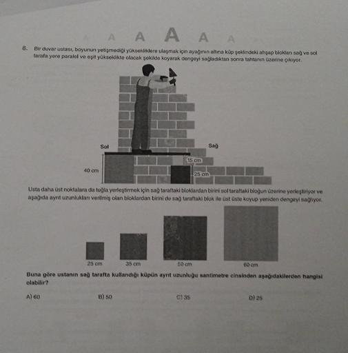 8.
A
A
AAA
Bir duvar ustası, boyunun yetişmediği yüksekliklere ulaşmak için ayağının altına küp şeklindeki ahşap blokları sağ ve sol
tarafa yere paralel ve eşit yükseklikte olacak şekilde koyarak dengeyi sağladıktan sonra tahtanın üzerine çıkıyor.
40 cm
So