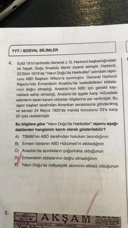 TYT/SOSYAL BİLİMLER
4. Eylül 1919 tarihinde General J. G. Harbord başkanlığındaki
bir heyet, Doğu Anadolu illerini ziyaret etmiştir. Harbord,
22 Ekim 1919'da "Yakın Doğu'da Hakikatler" adındaki rapo-
runu ABD Başkanı Wilson'a sunmuştur. General Harbord
Raporu'nda Ermenilerin Anadolu'da katledildikleri iddiala-
rinin doğru olmadığı, Anadolu'nun ABD için gerekli kay-
naklara sahip olmadığı, Anadolu'da işgale karşı mücadele
edenlerin kesin kararlı oldukları bilgilerine yer verilmiştir. Bu
rapor başkan tarafından Amerikan senatosuna gönderilmiş
ve senato 24 Mayıs 1920'de manda konusunu 23'e karşı
52 oyla reddetmiştir.
5.
Bu bilgilere göre "Yakın Doğu'da Hakikatler" raporu aşağı-
dakilerden hangisinin kanıtı olarak gösterilebilir?
A) TBMM'nin ABD tarafından hukuken tanındığının
B) Ermeni lobisinin ABD Hükûmeti'ni etkilediğinin
C) Anadolu'da azınlıkların çoğunlukta olduğunun
D) Ermenilerin iddialarının doğru olmadığının
E) Yakın Doğu'da milliyetçilik akımının etkisiz olduğunun
Ophold
seyh Altin Phongond
Kupon No: 30
Bee 11 No 0
Yeni firka
AKŞAM
16 vid Wie
CARGANBA-13 Aputes 198
Mee Med
y ya p
Pyampays
adhorgist
wird
A