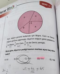 krar Et
4.
A) 90
-tu
D
369.1
B
B) 95
Alya, doğum gününü kutlamak için Büşra, Cem ve Deniz'i
doğum gününe çağırmıştır. Alya'nın doğum günü pastasının
2
ini de Deniz yemiştir.
1
1
ini Büşra, - sını Cem,
6
96
40
8 30
-
5
X
Buna göre, Alya'nın yediği kısmın merkez açısı kaç dere-
cedir?
C
C
A
C) 101
TEST-1
D) 111
45 + b3 +65
E) 144