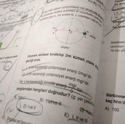 vetining asim
me Kuvvetinin yapt
JE
aki P noktasına kadar
10 ms
mi
E) 5
A Yalnız
D) I ve II
sürtünmesiz mil
uzunluklu
2r
brasından geçen
de dönebilen kütlesi önemsiz 2r
şekildeki gibi m, 2m kütleli K, L cisimleri takılmıştır
2m
KI
(4
12 Doğrisal yol boyun
düşey
E₂E3<
B) Yalnız
etrafında
m
Düzenek serbest bırakılıp 2m kütleli cisim
Knih kaybettiği potansiyel enerji 2mgr'dir.
Uhin kazandığı potansiyel enerji mgr'dir.
mgr tür
L'nin kazandığı kinetik enerji-
yargılarından hangileri doğrudur? (g: yer çekimi
çubuğun
yatay
C Yaln
E) I, II ve III
2.
Cismir
KL aras
II. Ku
III. So
yargılar
AY Yala
Şekildeki
ucundan
10 cm sik
Sürtünme
kaç N/m'd
A) 100