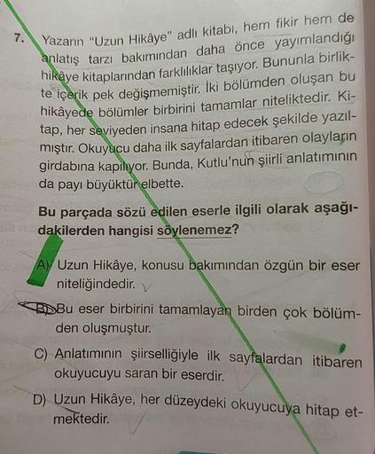 7.
Yazarın "Uzun Hikâye" adlı kitabı, hem fikir hem de
anlatış tarzı bakımından daha önce yayımlandığı
hikaye kitaplarından farklılıklar taşıyor. Bununla birlik-
te içerik pek değişmemiştir. İki bölümden oluşan bu
hikâyede bölümler birbirini tamamlar nitel