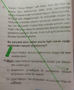 7.
Yazarın "Uzun Hikâye" adlı kitabı, hem fikir hem de
anlatış tarzı bakımından daha önce yayımlandığı
hikaye kitaplarından farklılıklar taşıyor. Bununla birlik-
te içerik pek değişmemiştir. İki bölümden oluşan bu
hikâyede bölümler birbirini tamamlar niteliktedir. Ki-
tap, her seviyeden insana hitap edecek şekilde yazıl-
mıştır. Okuyucu daha ilk sayfalardan itibaren olayların
girdabına kapılıyor. Bunda, Kutlu'nun şiirli anlatımının
da payı büyüktür elbette.
Bu parçada sözü edilen eserle ilgili olarak aşağı-
dakilerden hangisi söylenemez?
A) Uzun Hikâye, konusu bakımından özgün bir eser
niteliğindedir. V
BDBu eser birbirini tamamlayan birden çok bölüm-
den oluşmuştur.
C) Anlatımının şiirselliğiyle ilk sayfalardan itibaren
okuyucuyu saran bir eserdir.
D) Uzun Hikâye, her düzeydeki okuyucuya hitap et-
mektedir.