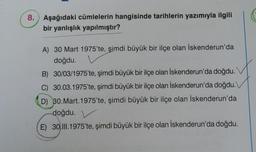 8. Aşağıdaki cümlelerin hangisinde tarihlerin yazımıyla ilgili
bir yanlışlık yapılmıştır?
A) 30 Mart 1975'te, şimdi büyük bir ilçe olan İskenderun'da
doğdu.
B) 30/03/1975'te, şimdi büyük bir ilçe olan İskenderun'da doğdu.
C) 30.03.1975'te, şimdi büyük bir ilçe olan İskenderun'da doğdu.\
D) 30. Mart. 1975'te, şimdi büyük bir ilçe olan İskenderun'da
doğdu.
E) 30.11.1975'te, şimdi büyük bir ilçe olan İskenderun'da doğdu.