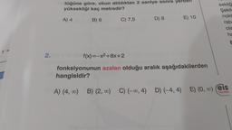 r =
2.
tüğüne göre, okun atıldıktan 2 saniye sonra yerden
yüksekliği kaç metredir?
B) 6
A) 4
C) 7,5
f(x)=-x²+8x+2
D) 8
E) 10
fonksiyonunun azalan olduğu aralık aşağıdakilerden
hangisidir?
sekliğ
Şekil
nokt
rab
ola
ha
E
A) (4, ∞0) B) (2, ∞0) C) (-∞0, 4) D) (-4,4) E) (0, ∞) eis
Yayınlanı