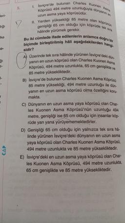 leri-
dığı
Ike
0-
ğı
1-
CAP
5.
7
I. İsviçre'de bulunan Charles Kuonen Asma
Köprüsü 494 metre uzunluğuyla dünyanın en
uzun asma yaya köprüsüdür.
II. Yerden yüksekliği 85 metre olan köprünün
genişliği 65 cm olduğu için köprüde tek sıra
hâlinde yürümek gerekir.
Bu iki cümlede ifade edilenlerin anlamca doğru bir
biçimde birleştirilmiş hâli aşağıdakilerden hangi-
sidir?
(
A) Üzerinde tek sıra hâlinde yürünen Isviçre'deki dün-
yanın en uzun köprüsü olan Charles Kuonen Asma
Köprüsü, 494 metre uzunlukta, 65 cm genişlikte v
85 metre yüksekliktedir.
B) İsviçre'de bulunan Charles Kuonen Asma Köprüsü
85 metre yüksekliği, 494 metre uzunluğu ile dün-
yanın en uzun asma köprüsü olma özelliğini koru-
makta.
C) Dünyanın en uzun asma yaya köprüsü olan Char-
les Kuonen Asma Köprüsü'nün uzunluğu 494
metre, genişliği ise 65 cm olduğu için insanlar köp-
rüde yan yana yürüyememektedirler.
D) Genişliği 65 cm olduğu için yalnızca tek sıra hâ-
linde yürünen İsviçre'deki dünyanın en uzun asma
yaya köprüsü olan Charles Kuonen Asma Köprüsü,
494 metre uzunlukta ve 85 metre yüksekliktedir.
E) İsviçre'deki en uzun asma yaya köprüsü olan Char-
les Kuonen Asma Köprüsü, 494 metre uzunlukta,
65 cm genişlikte ve 85 metre yüksekliktedir.
sisc