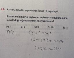 11. Ahmet, Ismail'in yaşındayken Ismail 13 yaşındaydı.
Ahmet ve İsmail'in yaşlarının toplamı 47 olduğuna göre,
İsmail doğduğunda Ahmet kaç yaşındaydı?
B) 8
A) 7
A>i
C) 9
A+1=47
13+1+2+=47
1+2x=34
D) 10
E) 11