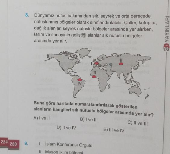 224
230
8. Dünyamız nüfus bakımından sık, seyrek ve orta derecede
nüfuslanmış bölgeler olarak sınıflandırılabilir. Çöller, kutuplar,
dağlık alanlar, seyrek nüfuslu bölgeler arasında yer alırken,
tarım ve sanayinin geliştiği alanlar sık nüfuslu bölgeler
ara