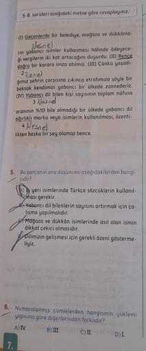 5-8. soruları aşağıdaki metne göre cevaplayınız.
(1) Geçenlerde bir belediye, mağaza ve dükkânla-v
Nesnel
rin yabancı isimler kullanması hâlinde ödeyece-
ği vergilerin iki kat artacağını duyurdu. (II) Bence
doğru bir karara imza atılmış. (III) Çünkü yaşadı